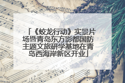 《蛟龙行动》实景片场暨青岛东方影都国防主题文旅研学基地在青岛西海岸新区开业