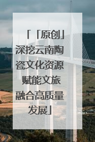 「原创」深挖云南陶瓷文化资源 赋能文旅融合高质量发展