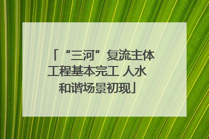 “三河”复流主体工程基本完工 人水和谐场景初现