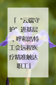“云端守护”进基层，呼和浩特工会远程医疗精准触达职工