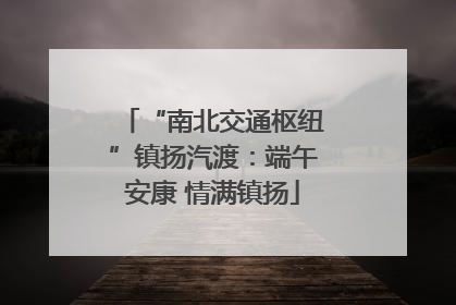 “南北交通枢纽”镇扬汽渡：端午安康 情满镇扬