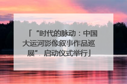 “时代的脉动：中国大运河影像叙事作品巡展” 启动仪式举行