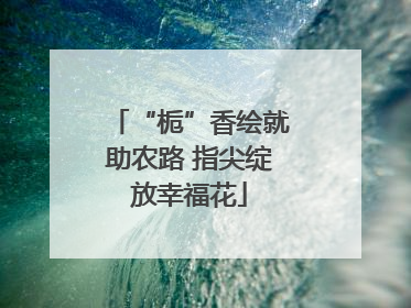 “栀”香绘就助农路 指尖绽放幸福花