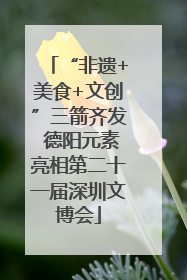 “非遗+美食+文创”三箭齐发 德阳元素亮相第二十一届深圳文博会