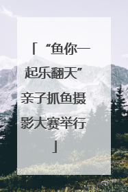 “鱼你一起乐翻天”亲子抓鱼摄影大赛举行