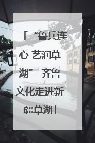 “鲁兵连心 艺润草湖” 齐鲁文化走进新疆草湖
