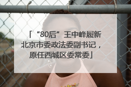“80后”王中峰履新北京市委政法委副书记，原任西城区委常委