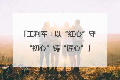 王利军：以“红心”守“初心”铸“匠心”