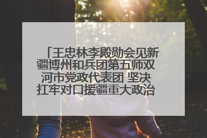 王忠林李殿勋会见新疆博州和兵团第五师双河市党政代表团 坚决扛牢对口援疆重大政治责任 推动双方实现优势互补务实合作