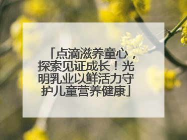 点滴滋养童心，探索见证成长！光明乳业以鲜活力守护儿童营养健康