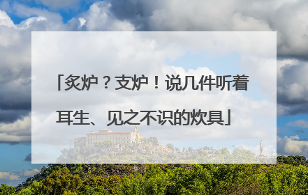 炙炉？支炉！说几件听着耳生、见之不识的炊具