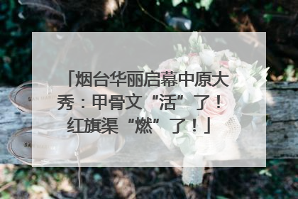 烟台华丽启幕中原大秀：甲骨文“活”了！红旗渠“燃”了！