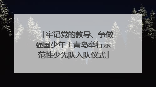 牢记党的教导、争做强国少年！青岛举行示范性少先队入队仪式