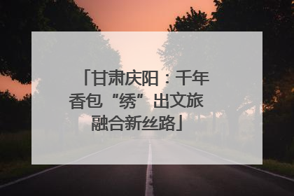 甘肃庆阳：千年香包“绣”出文旅融合新丝路