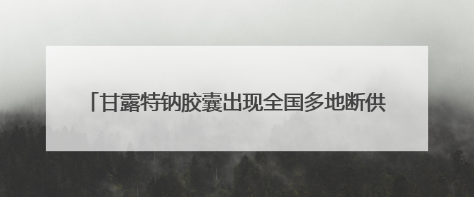 甘露特钠胶囊出现全国多地断供？药企：正全力处理供货问题