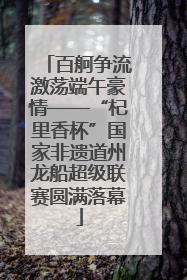 百舸争流激荡端午豪情——“杞里香杯”国家非遗道州龙船超级联赛圆满落幕