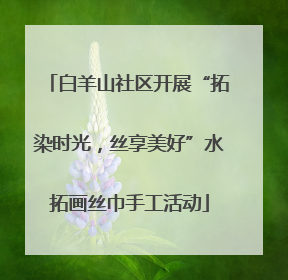 白羊山社区开展“拓染时光，丝享美好”水拓画丝巾手工活动