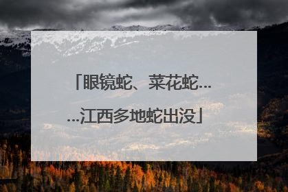 眼镜蛇、菜花蛇……江西多地蛇出没