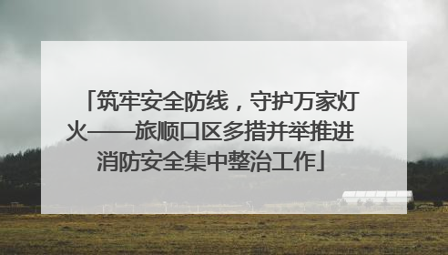 筑牢安全防线，守护万家灯火——旅顺口区多措并举推进消防安全集中整治工作