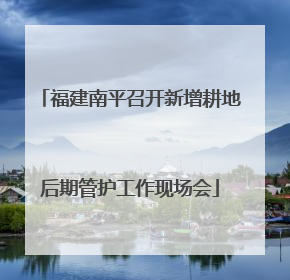 福建南平召开新增耕地后期管护工作现场会