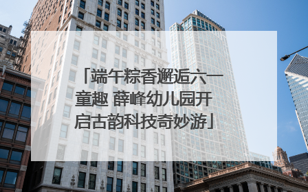 端午粽香邂逅六一童趣 薛峰幼儿园开启古韵科技奇妙游