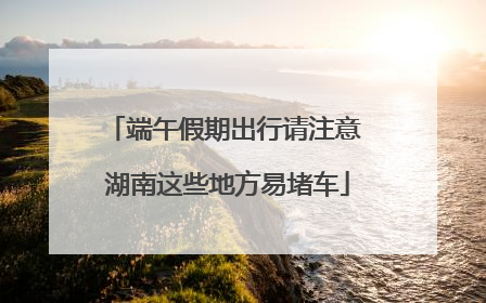 端午假期出行请注意 湖南这些地方易堵车