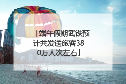 端午假期武铁预计共发送旅客380万人次左右