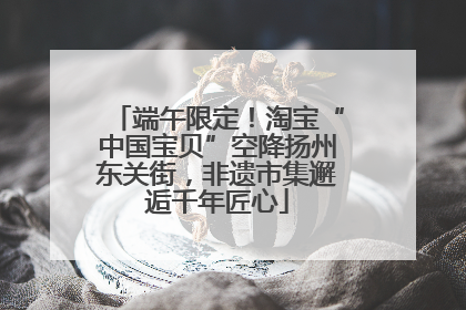 端午限定！淘宝“中国宝贝”空降扬州东关街，非遗市集邂逅千年匠心