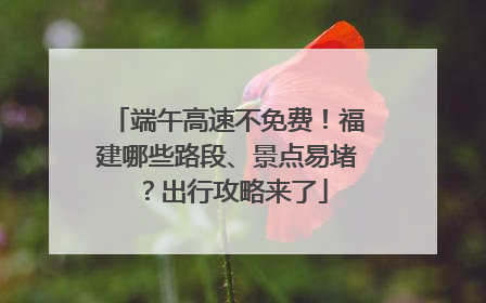 端午高速不免费！福建哪些路段、景点易堵？出行攻略来了