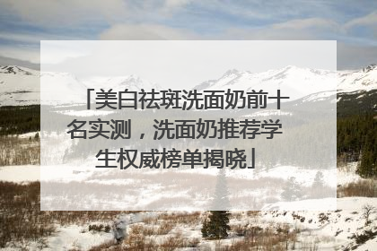 美白祛斑洗面奶前十名实测，洗面奶推荐学生权威榜单揭晓