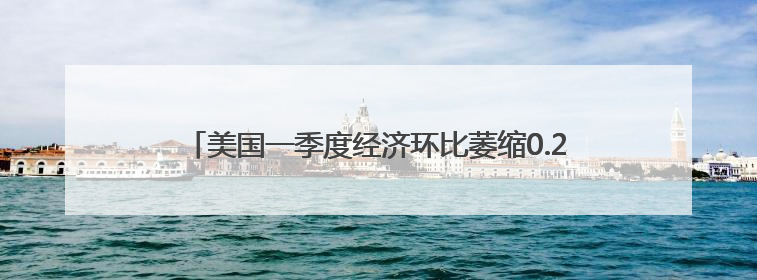 美国一季度经济环比萎缩0.2% 关税政策不确定性拖累增长