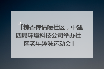 粽香传情暖社区，中建四局环境科技公司举办社区老年趣味运动会