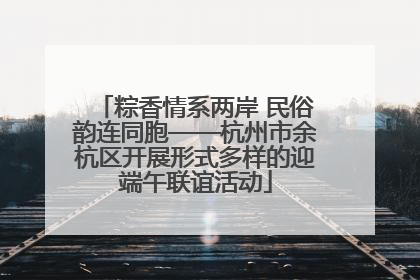 粽香情系两岸 民俗韵连同胞——杭州市余杭区开展形式多样的迎端午联谊活动
