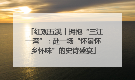 红观五溪丨拥抱“三江一湾”：赴一场“怀景怀乡怀味”的史诗盛宴