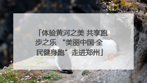 体验黄河之美 共享跑步之乐 “美丽中国·全民健身跑”走进郑州