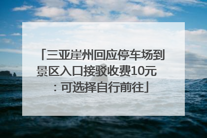 三亚崖州回应停车场到景区入口接驳收费10元：可选择自行前往