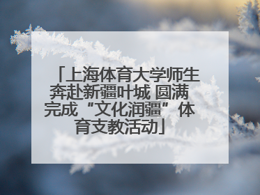 上海体育大学师生奔赴新疆叶城 圆满完成“文化润疆”体育支教活动