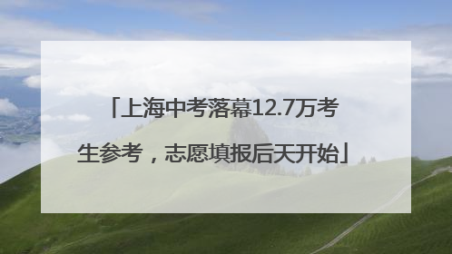 上海中考落幕12.7万考生参考，志愿填报后天开始