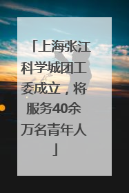 上海张江科学城团工委成立，将服务40余万名青年人