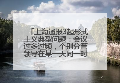 上海通报3起形式主义典型问题：会议过多过频，个别分管领导在某一天同一时段需参加3个会议