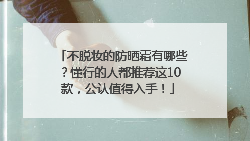 不脱妆的防晒霜有哪些？懂行的人都推荐这10款，公认值得入手！