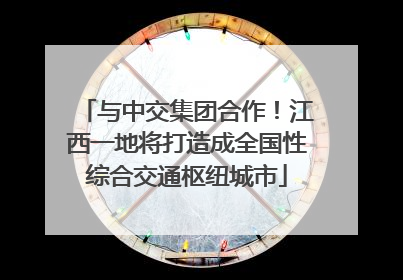 与中交集团合作！江西一地将打造成全国性综合交通枢纽城市