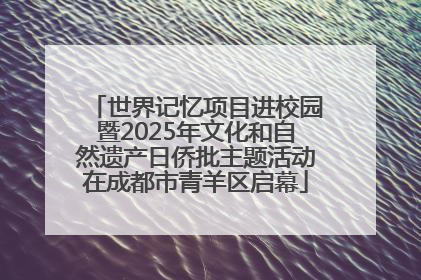 世界记忆项目进校园暨2025年文化和自然遗产日侨批主题活动在成都市青羊区启幕