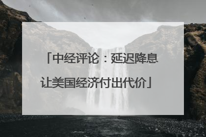中经评论：延迟降息让美国经济付出代价