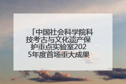 中国社会科学院科技考古与文化遗产保护重点实验室2025年度首场重大成果发布会在京举行