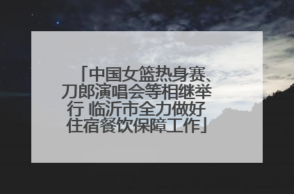 中国女篮热身赛、刀郎演唱会等相继举行 临沂市全力做好住宿餐饮保障工作