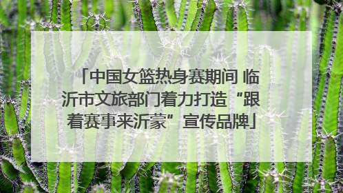 中国女篮热身赛期间 临沂市文旅部门着力打造“跟着赛事来沂蒙”宣传品牌