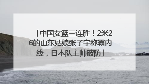 中国女篮三连胜！2米26的山东姑娘张子宇称霸内线，日本队主帅破防