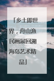 乡土即世界，舟山渔民画展回溯海岛艺术精品