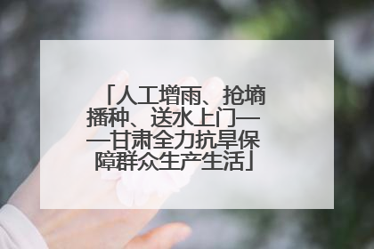 人工增雨、抢墒播种、送水上门——甘肃全力抗旱保障群众生产生活
